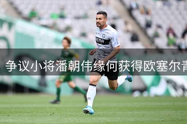 争议小将潘朝伟缘何获得欧塞尔青睐？实力与机遇并存