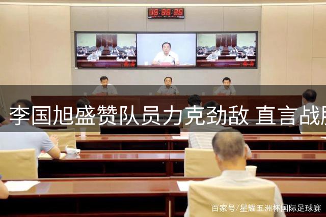 李国旭盛赞队员力克劲敌 直言战胜强队方能称为强者