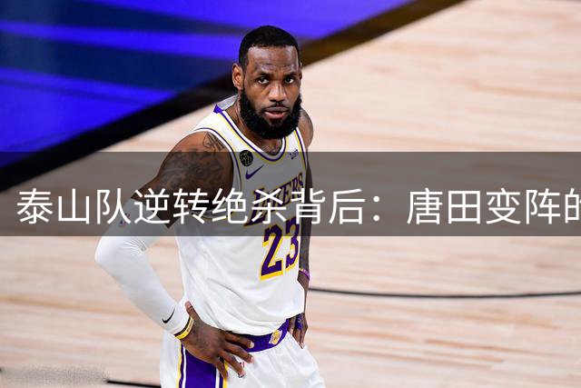 泰山队逆转绝杀背后：唐田变阵的艺术与年轻球员的崛起