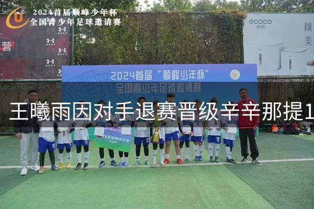 王曦雨因对手退赛晋级辛辛那提16强 卢布列夫爆冷出局引热议