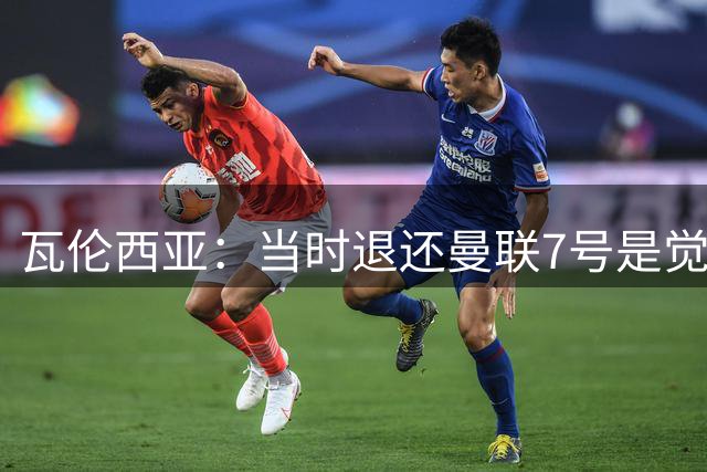 瓦伦西亚：当时退还曼联7号是觉得有其他人更配得上 我更适合25号
