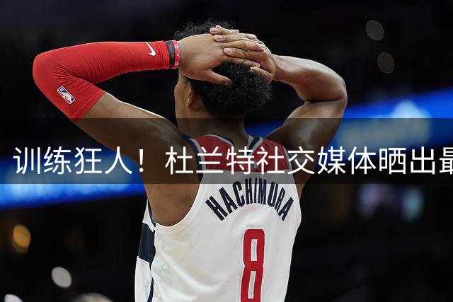 训练狂人！杜兰特社交媒体晒出最新训练图片