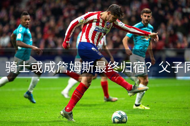 骑士或成詹姆斯最终归宿？父子同队计划浮出水面